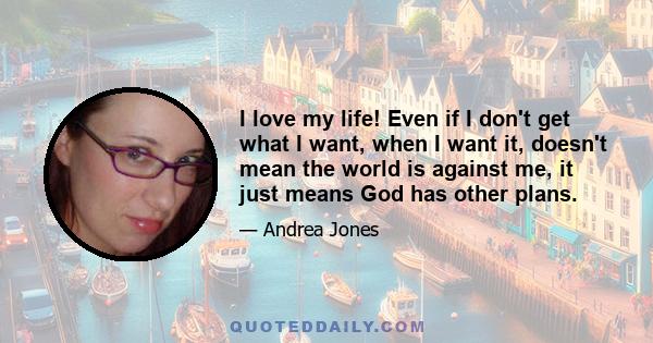 I love my life! Even if I don't get what I want, when I want it, doesn't mean the world is against me, it just means God has other plans.