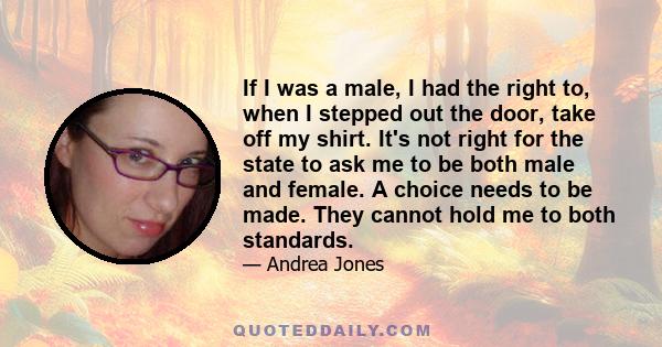 If I was a male, I had the right to, when I stepped out the door, take off my shirt. It's not right for the state to ask me to be both male and female. A choice needs to be made. They cannot hold me to both standards.