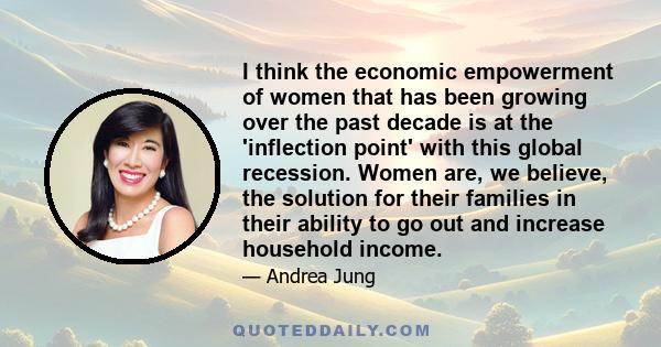 I think the economic empowerment of women that has been growing over the past decade is at the 'inflection point' with this global recession. Women are, we believe, the solution for their families in their ability to go 