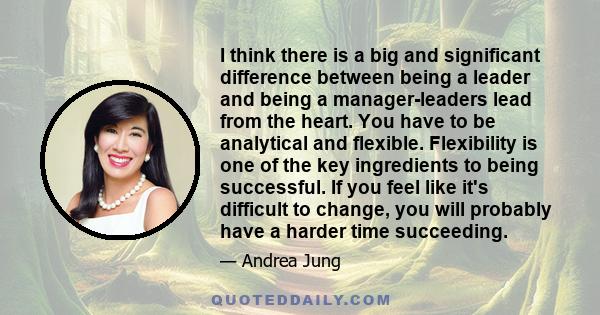 I think there is a big and significant difference between being a leader and being a manager-leaders lead from the heart. You have to be analytical and flexible. Flexibility is one of the key ingredients to being