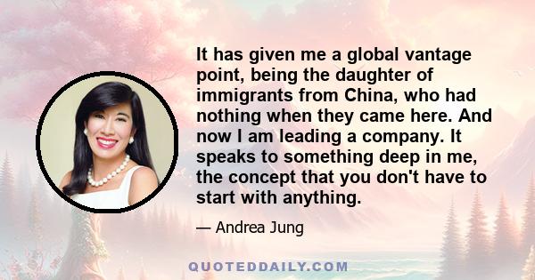 It has given me a global vantage point, being the daughter of immigrants from China, who had nothing when they came here. And now I am leading a company. It speaks to something deep in me, the concept that you don't