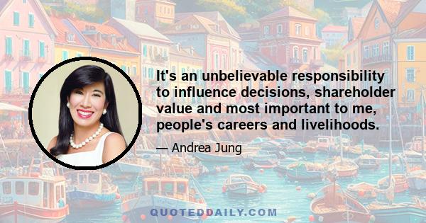 It's an unbelievable responsibility to influence decisions, shareholder value and most important to me, people's careers and livelihoods.