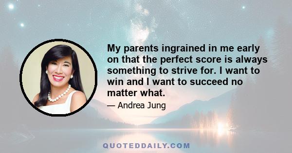 My parents ingrained in me early on that the perfect score is always something to strive for. I want to win and I want to succeed no matter what.