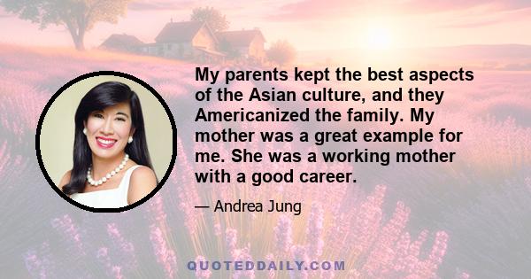 My parents kept the best aspects of the Asian culture, and they Americanized the family. My mother was a great example for me. She was a working mother with a good career.