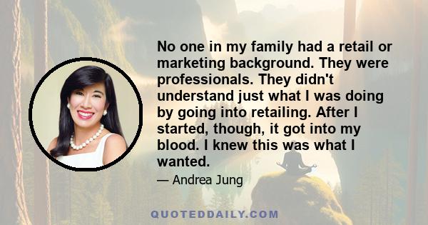 No one in my family had a retail or marketing background. They were professionals. They didn't understand just what I was doing by going into retailing. After I started, though, it got into my blood. I knew this was