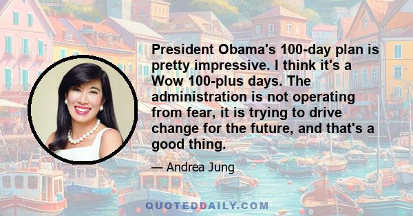 President Obama's 100-day plan is pretty impressive. I think it's a Wow 100-plus days. The administration is not operating from fear, it is trying to drive change for the future, and that's a good thing.