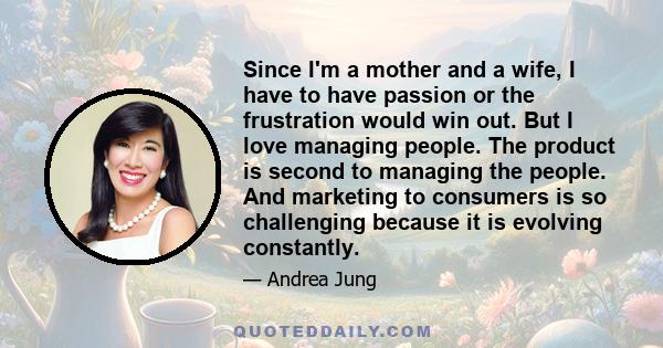 Since I'm a mother and a wife, I have to have passion or the frustration would win out. But I love managing people. The product is second to managing the people. And marketing to consumers is so challenging because it