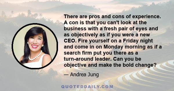 There are pros and cons of experience. A con is that you can't look at the business with a fresh pair of eyes and as objectively as if you were a new CEO. Fire yourself on a Friday night and come in on Monday morning as 