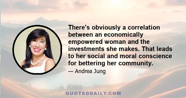 There's obviously a correlation between an economically empowered woman and the investments she makes. That leads to her social and moral conscience for bettering her community.