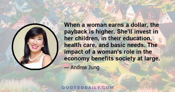 When a woman earns a dollar, the payback is higher. She'll invest in her children, in their education, health care, and basic needs. The impact of a woman's role in the economy benefits society at large.