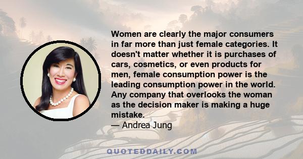 Women are clearly the major consumers in far more than just female categories. It doesn't matter whether it is purchases of cars, cosmetics, or even products for men, female consumption power is the leading consumption