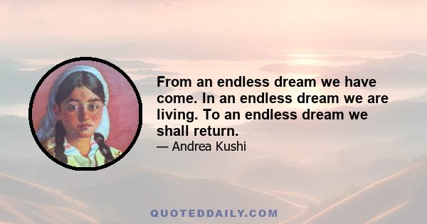 From an endless dream we have come. In an endless dream we are living. To an endless dream we shall return.