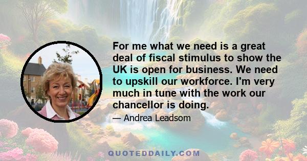 For me what we need is a great deal of fiscal stimulus to show the UK is open for business. We need to upskill our workforce. I'm very much in tune with the work our chancellor is doing.