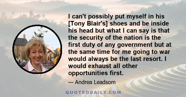 I can't possibly put myself in his [Tony Blair's] shoes and be inside his head but what I can say is that the security of the nation is the first duty of any government but at the same time for me going to war would