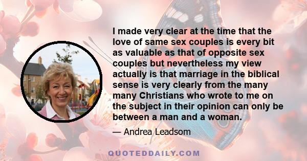 I made very clear at the time that the love of same sex couples is every bit as valuable as that of opposite sex couples but nevertheless my view actually is that marriage in the biblical sense is very clearly from the