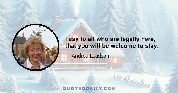 I say to all who are legally here, that you will be welcome to stay.