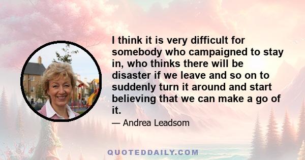 I think it is very difficult for somebody who campaigned to stay in, who thinks there will be disaster if we leave and so on to suddenly turn it around and start believing that we can make a go of it.