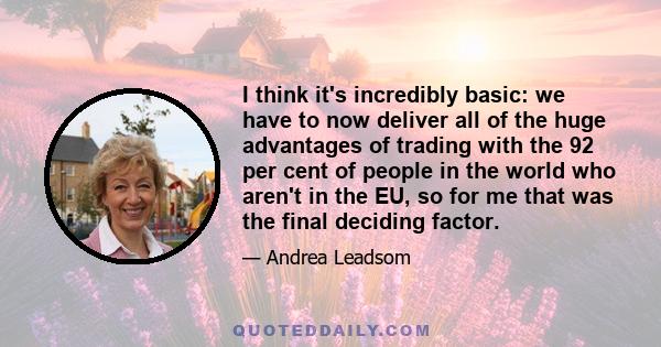 I think it's incredibly basic: we have to now deliver all of the huge advantages of trading with the 92 per cent of people in the world who aren't in the EU, so for me that was the final deciding factor.