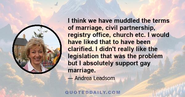 I think we have muddled the terms of marriage, civil partnership, registry office, church etc. I would have liked that to have been clarified. I didn't really like the legislation that was the problem but I absolutely