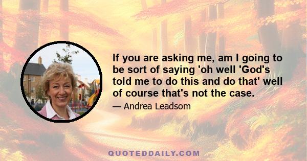 If you are asking me, am I going to be sort of saying 'oh well 'God's told me to do this and do that' well of course that's not the case.