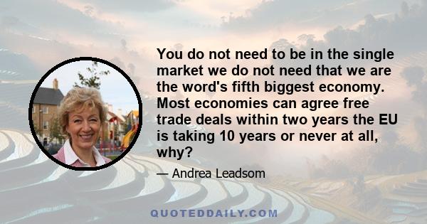 You do not need to be in the single market we do not need that we are the word's fifth biggest economy. Most economies can agree free trade deals within two years the EU is taking 10 years or never at all, why?