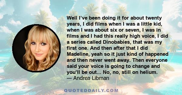 Well I’ve been doing it for about twenty years, I did films when I was a little kid, when I was about six or seven, I was in films and I had this really high voice, I did a series called Dinobabies, that was my first