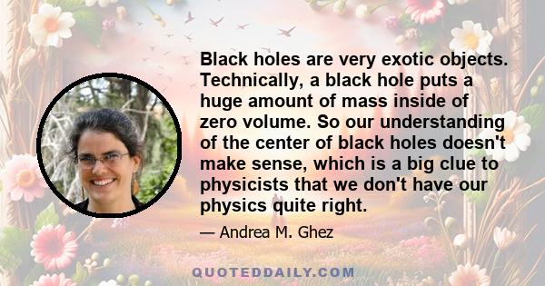 Black holes are very exotic objects. Technically, a black hole puts a huge amount of mass inside of zero volume. So our understanding of the center of black holes doesn't make sense, which is a big clue to physicists