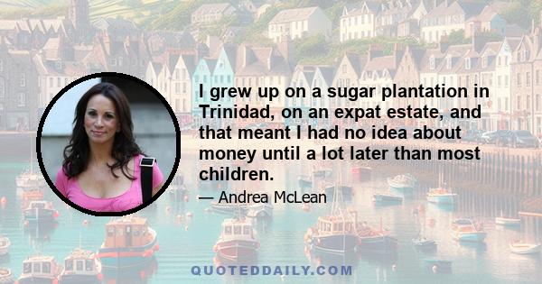 I grew up on a sugar plantation in Trinidad, on an expat estate, and that meant I had no idea about money until a lot later than most children.