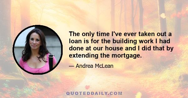 The only time I've ever taken out a loan is for the building work I had done at our house and I did that by extending the mortgage.