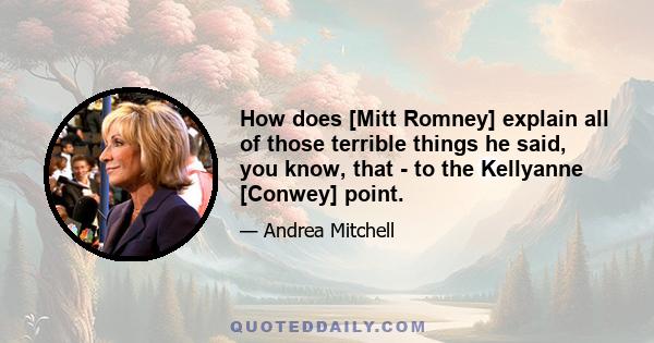 How does [Mitt Romney] explain all of those terrible things he said, you know, that - to the Kellyanne [Conwey] point.