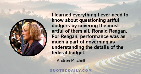 I learned everything I ever need to know about questioning artful dodgers by covering the most artful of them all, Ronald Reagan. For Reagan, performance was as much a part of governing as understanding the details of