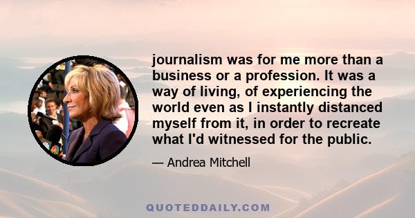 journalism was for me more than a business or a profession. It was a way of living, of experiencing the world even as I instantly distanced myself from it, in order to recreate what I'd witnessed for the public.