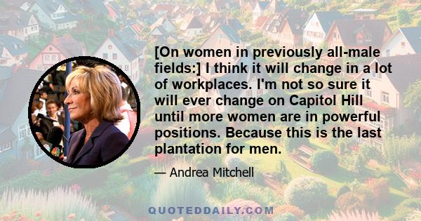 [On women in previously all-male fields:] I think it will change in a lot of workplaces. I'm not so sure it will ever change on Capitol Hill until more women are in powerful positions. Because this is the last