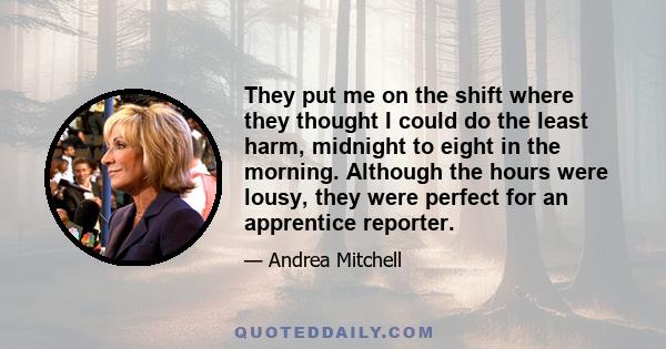 They put me on the shift where they thought I could do the least harm, midnight to eight in the morning. Although the hours were lousy, they were perfect for an apprentice reporter.