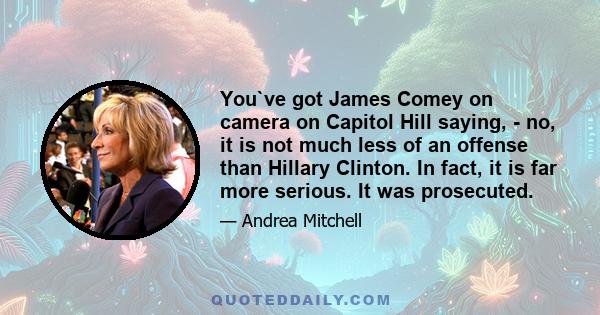 You`ve got James Comey on camera on Capitol Hill saying, - no, it is not much less of an offense than Hillary Clinton. In fact, it is far more serious. It was prosecuted.