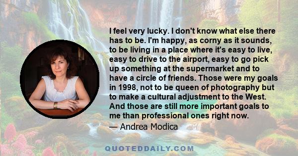 I feel very lucky. I don't know what else there has to be. I'm happy, as corny as it sounds, to be living in a place where it's easy to live, easy to drive to the airport, easy to go pick up something at the supermarket 