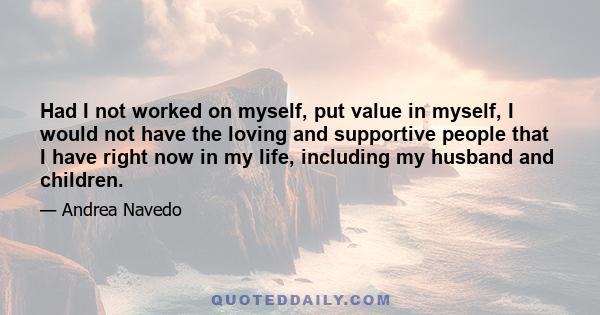 Had I not worked on myself, put value in myself, I would not have the loving and supportive people that I have right now in my life, including my husband and children.