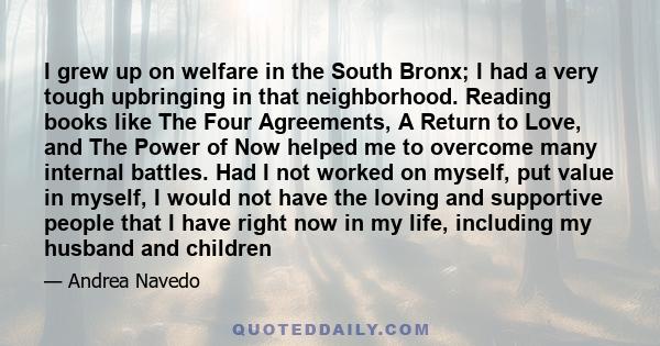 I grew up on welfare in the South Bronx; I had a very tough upbringing in that neighborhood. Reading books like The Four Agreements, A Return to Love, and The Power of Now helped me to overcome many internal battles.