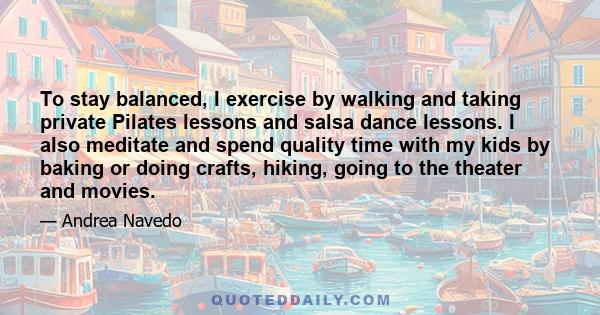 To stay balanced, I exercise by walking and taking private Pilates lessons and salsa dance lessons. I also meditate and spend quality time with my kids by baking or doing crafts, hiking, going to the theater and movies.