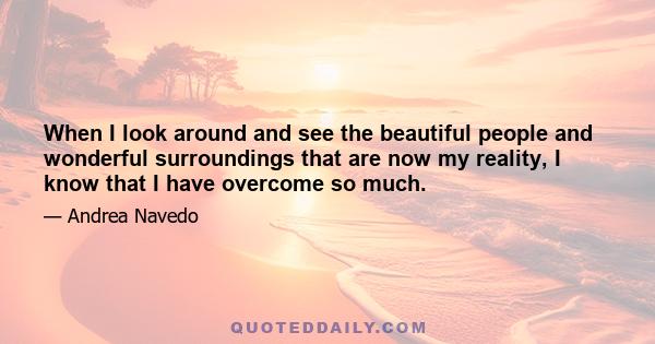 When I look around and see the beautiful people and wonderful surroundings that are now my reality, I know that I have overcome so much.