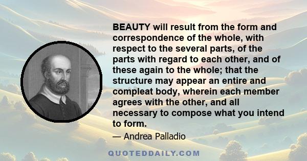 BEAUTY will result from the form and correspondence of the whole, with respect to the several parts, of the parts with regard to each other, and of these again to the whole; that the structure may appear an entire and