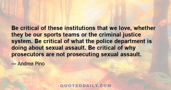 Be critical of these institutions that we love, whether they be our sports teams or the criminal justice system. Be critical of what the police department is doing about sexual assault. Be critical of why prosecutors