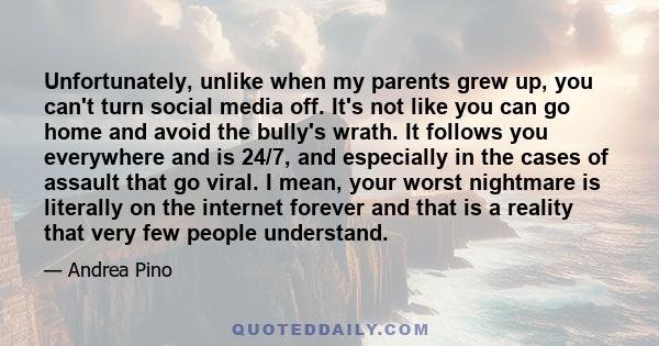 Unfortunately, unlike when my parents grew up, you can't turn social media off. It's not like you can go home and avoid the bully's wrath. It follows you everywhere and is 24/7, and especially in the cases of assault