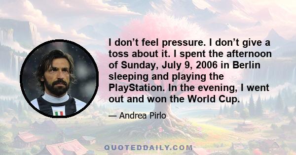 I don’t feel pressure. I don’t give a toss about it. I spent the afternoon of Sunday, July 9, 2006 in Berlin sleeping and playing the PlayStation. In the evening, I went out and won the World Cup.