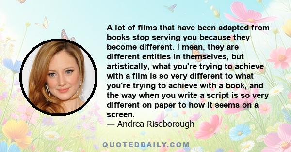 A lot of films that have been adapted from books stop serving you because they become different. I mean, they are different entities in themselves, but artistically, what you're trying to achieve with a film is so very