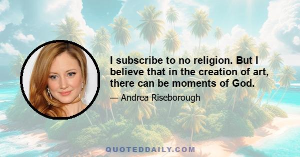 I subscribe to no religion. But I believe that in the creation of art, there can be moments of God.