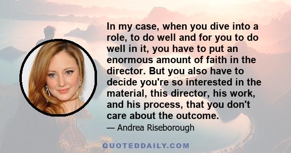 In my case, when you dive into a role, to do well and for you to do well in it, you have to put an enormous amount of faith in the director. But you also have to decide you're so interested in the material, this