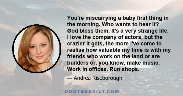 You're miscarrying a baby first thing in the morning. Who wants to hear it? God bless them. It's a very strange life. I love the company of actors, but the crazier it gets, the more I've come to realise how valuable my