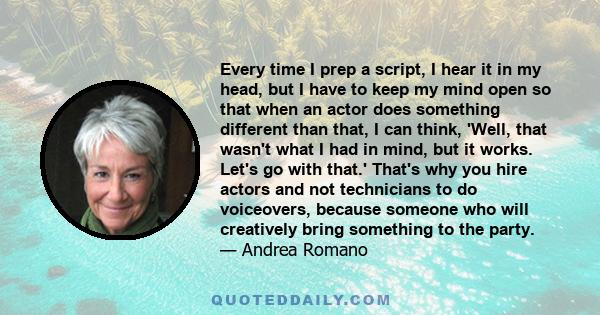 Every time I prep a script, I hear it in my head, but I have to keep my mind open so that when an actor does something different than that, I can think, 'Well, that wasn't what I had in mind, but it works. Let's go with 