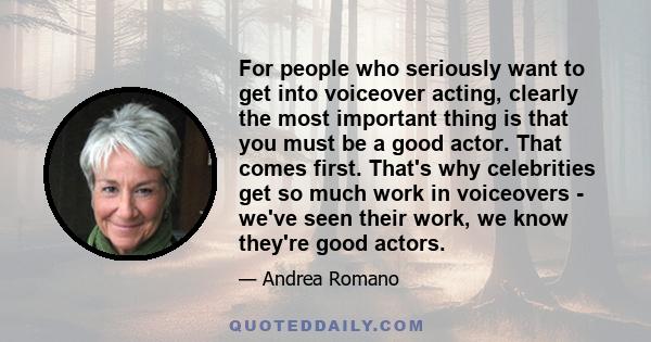 For people who seriously want to get into voiceover acting, clearly the most important thing is that you must be a good actor. That comes first. That's why celebrities get so much work in voiceovers - we've seen their